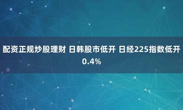 配资正规炒股理财 日韩股市低开 日经225指数低开0.4%