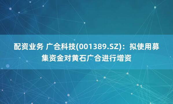 配资业务 广合科技(001389.SZ)：拟使用募集资金对黄石广合进行增资