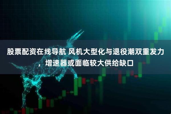 股票配资在线导航 风机大型化与退役潮双重发力，增速器或面临较大供给缺口