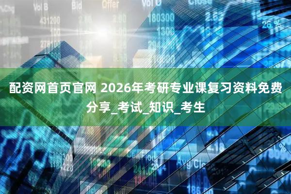 配资网首页官网 2026年考研专业课复习资料免费分享_考试_知识_考生