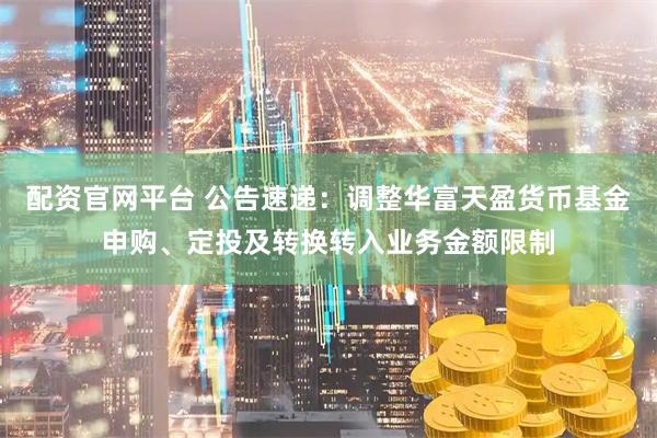 配资官网平台 公告速递：调整华富天盈货币基金申购、定投及转换转入业务金额限制
